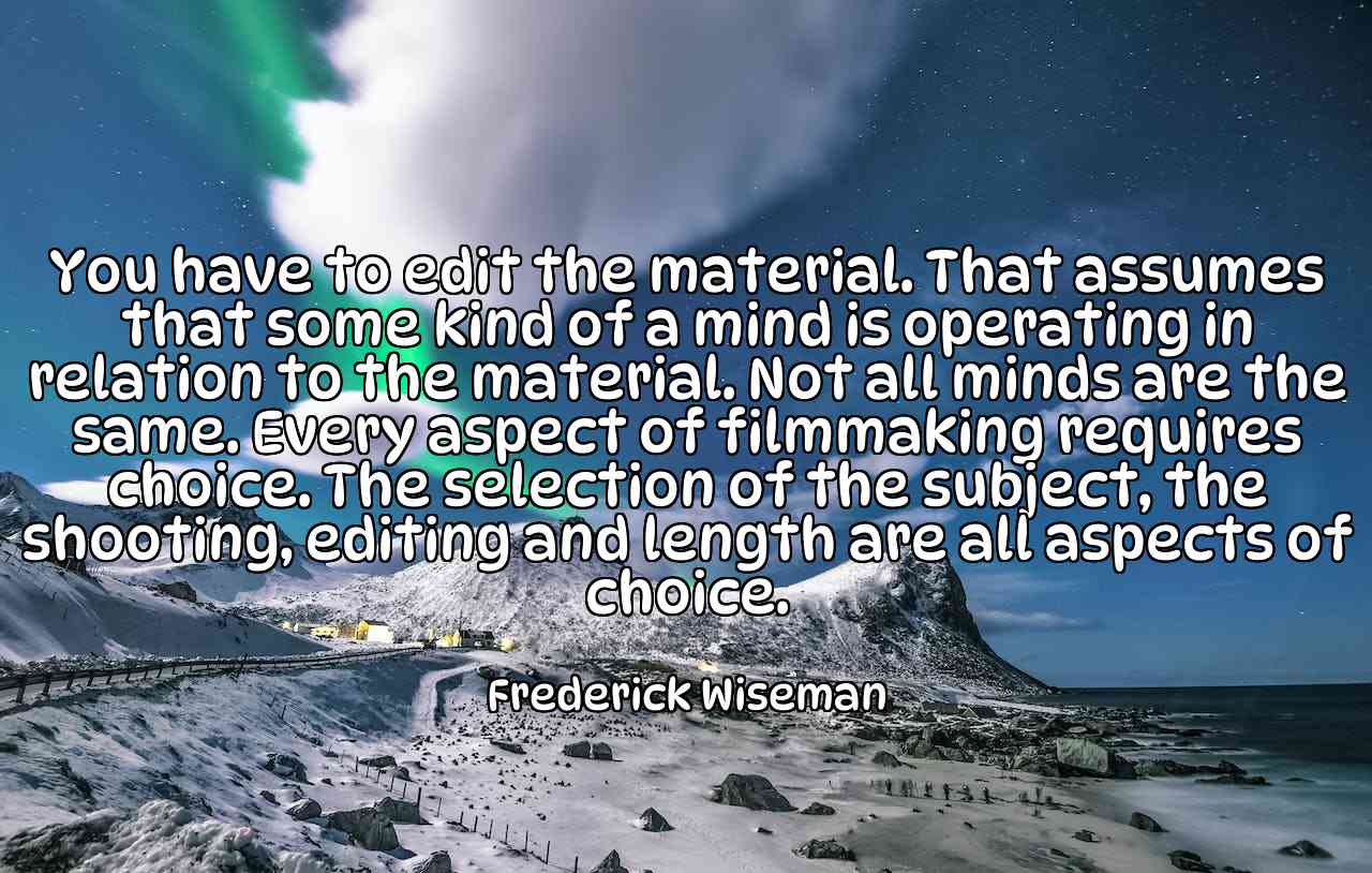 You have to edit the material. That assumes that some kind of a mind is operating in relation to the material. Not all minds are the same. Every aspect of filmmaking requires choice. The selection of the subject, the shooting, editing and length are all aspects of choice. - Frederick Wiseman