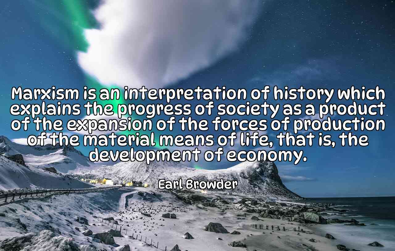 Marxism is an interpretation of history which explains the progress of society as a product of the expansion of the forces of production of the material means of life, that is, the development of economy. - Earl Browder