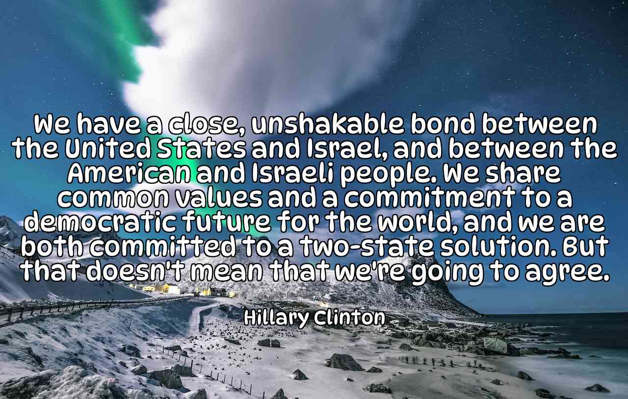 We have a close, unshakable bond between the United States and Israel, and between the American and Israeli people. We share common values and a commitment to a democratic future for the world, and we are both committed to a two-state solution. But that doesn't mean that we're going to agree. - Hillary Clinton