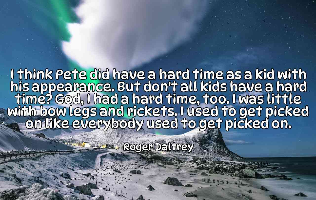 I think Pete did have a hard time as a kid with his appearance. But don't all kids have a hard time? God, I had a hard time, too. I was little with bow legs and rickets. I used to get picked on like everybody used to get picked on. - Roger Daltrey