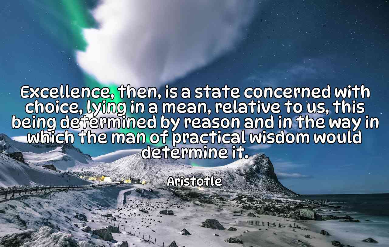 Excellence, then, is a state concerned with choice, lying in a mean, relative to us, this being determined by reason and in the way in which the man of practical wisdom would determine it. - Aristotle