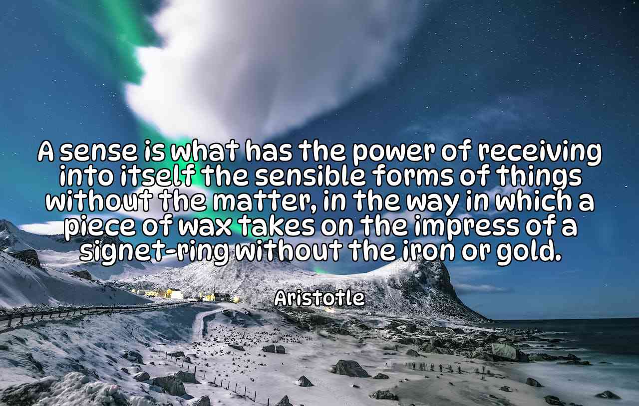 A sense is what has the power of receiving into itself the sensible forms of things without the matter, in the way in which a piece of wax takes on the impress of a signet-ring without the iron or gold. - Aristotle