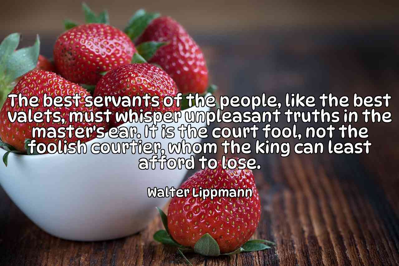 The best servants of the people, like the best valets, must whisper unpleasant truths in the master's ear. It is the court fool, not the foolish courtier, whom the king can least afford to lose. - Walter Lippmann