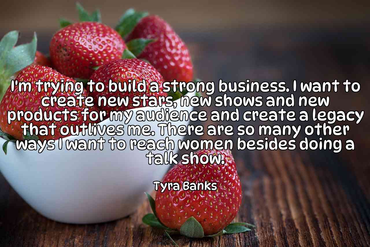 I'm trying to build a strong business. I want to create new stars, new shows and new products for my audience and create a legacy that outlives me. There are so many other ways I want to reach women besides doing a talk show. - Tyra Banks