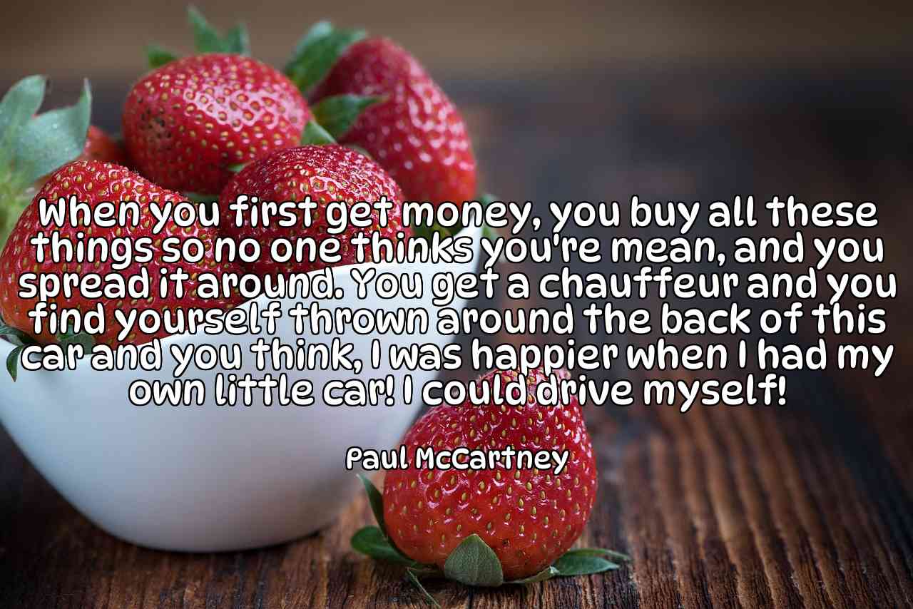 When you first get money, you buy all these things so no one thinks you're mean, and you spread it around. You get a chauffeur and you find yourself thrown around the back of this car and you think, I was happier when I had my own little car! I could drive myself! - Paul McCartney