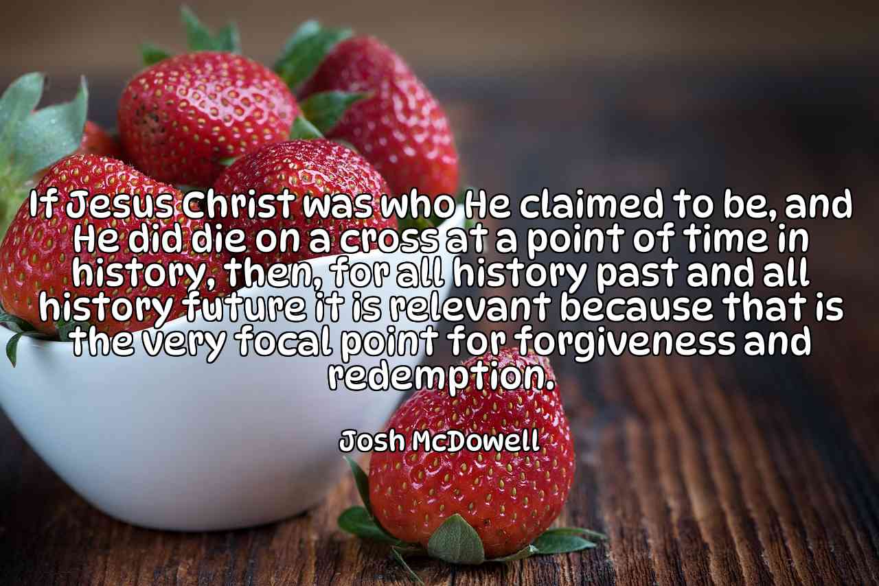 If Jesus Christ was who He claimed to be, and He did die on a cross at a point of time in history, then, for all history past and all history future it is relevant because that is the very focal point for forgiveness and redemption. - Josh McDowell