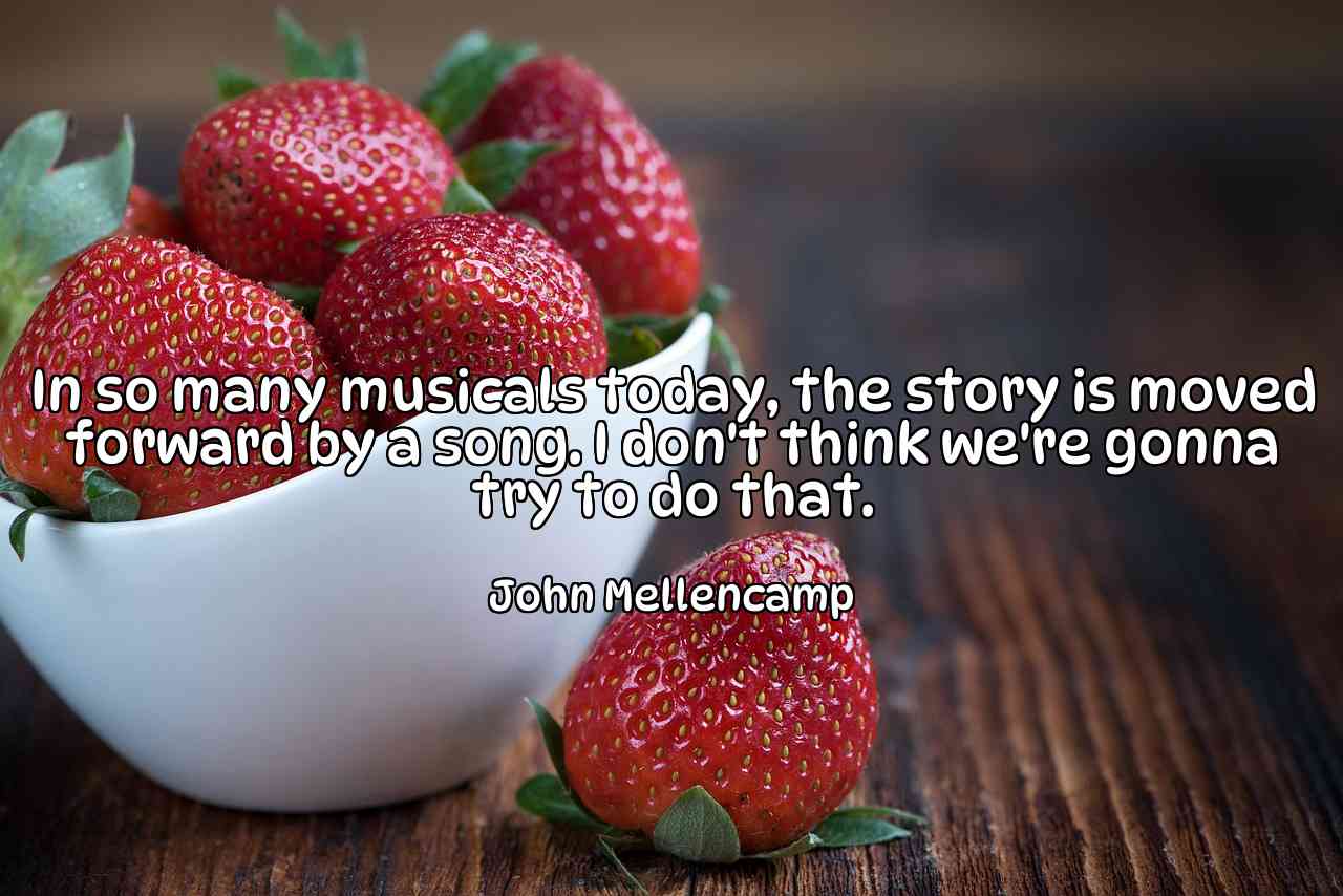 In so many musicals today, the story is moved forward by a song. I don't think we're gonna try to do that. - John Mellencamp