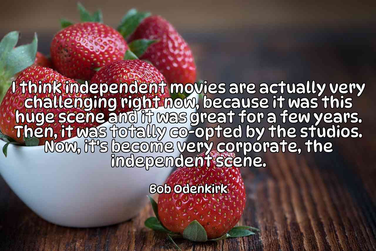 I think independent movies are actually very challenging right now, because it was this huge scene and it was great for a few years. Then, it was totally co-opted by the studios. Now, it's become very corporate, the independent scene. - Bob Odenkirk