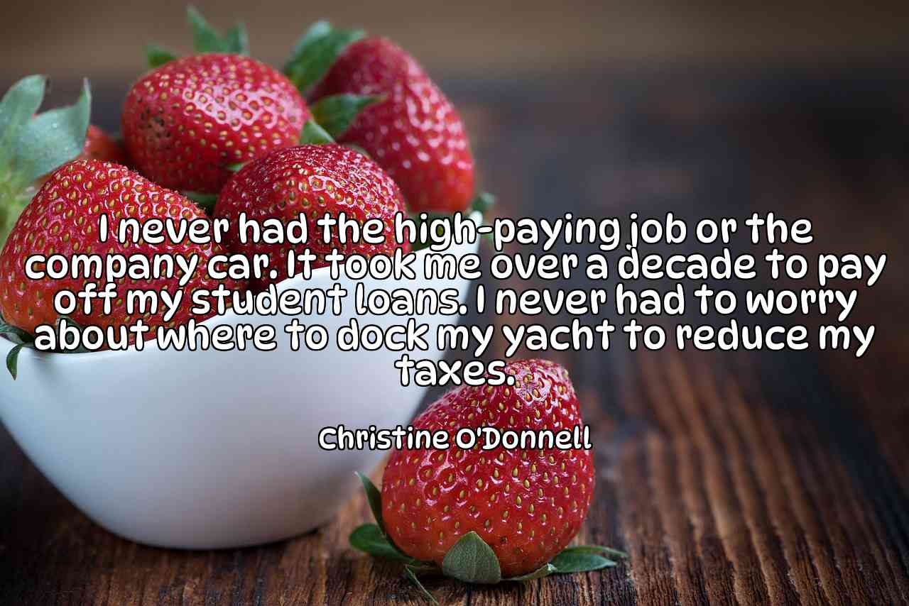 I never had the high-paying job or the company car. It took me over a decade to pay off my student loans. I never had to worry about where to dock my yacht to reduce my taxes. - Christine O'Donnell