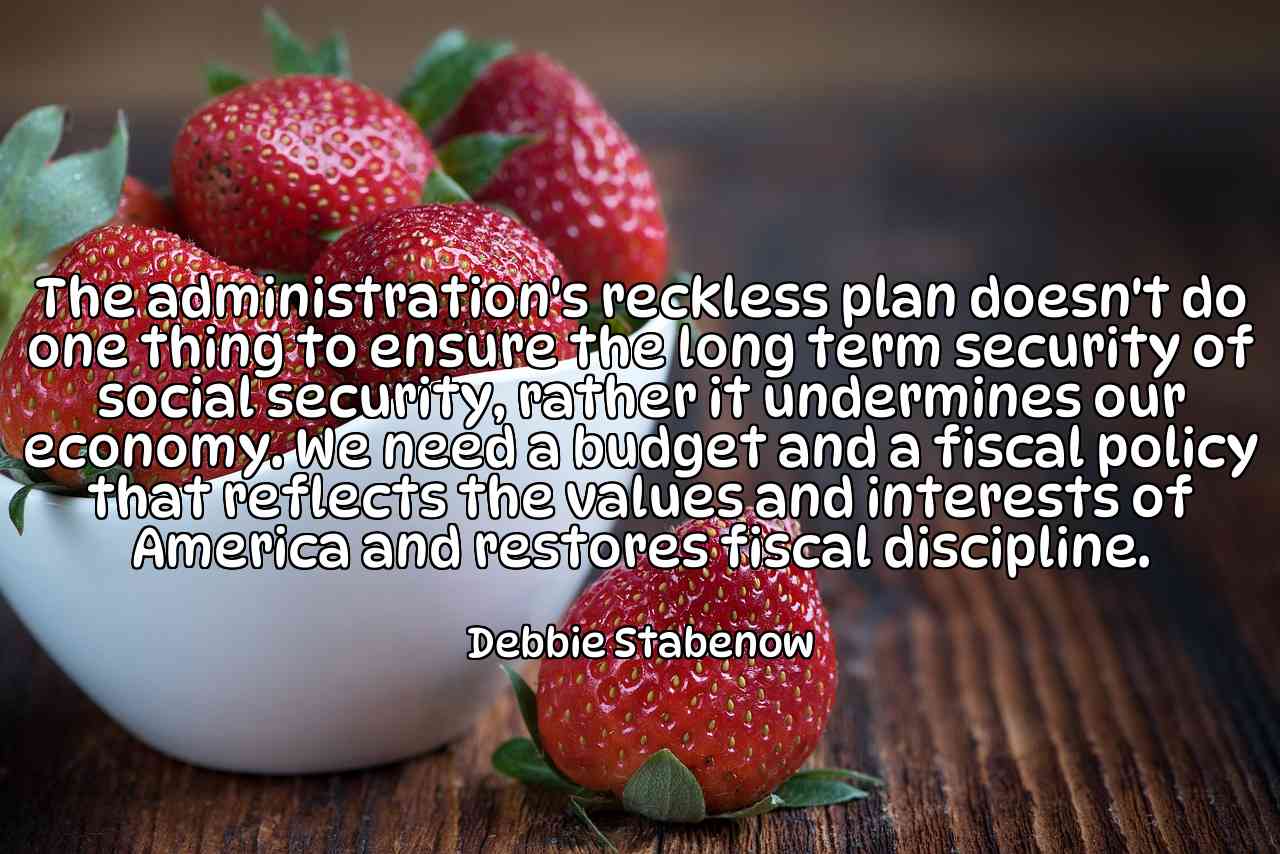 The administration's reckless plan doesn't do one thing to ensure the long term security of social security, rather it undermines our economy. We need a budget and a fiscal policy that reflects the values and interests of America and restores fiscal discipline. - Debbie Stabenow