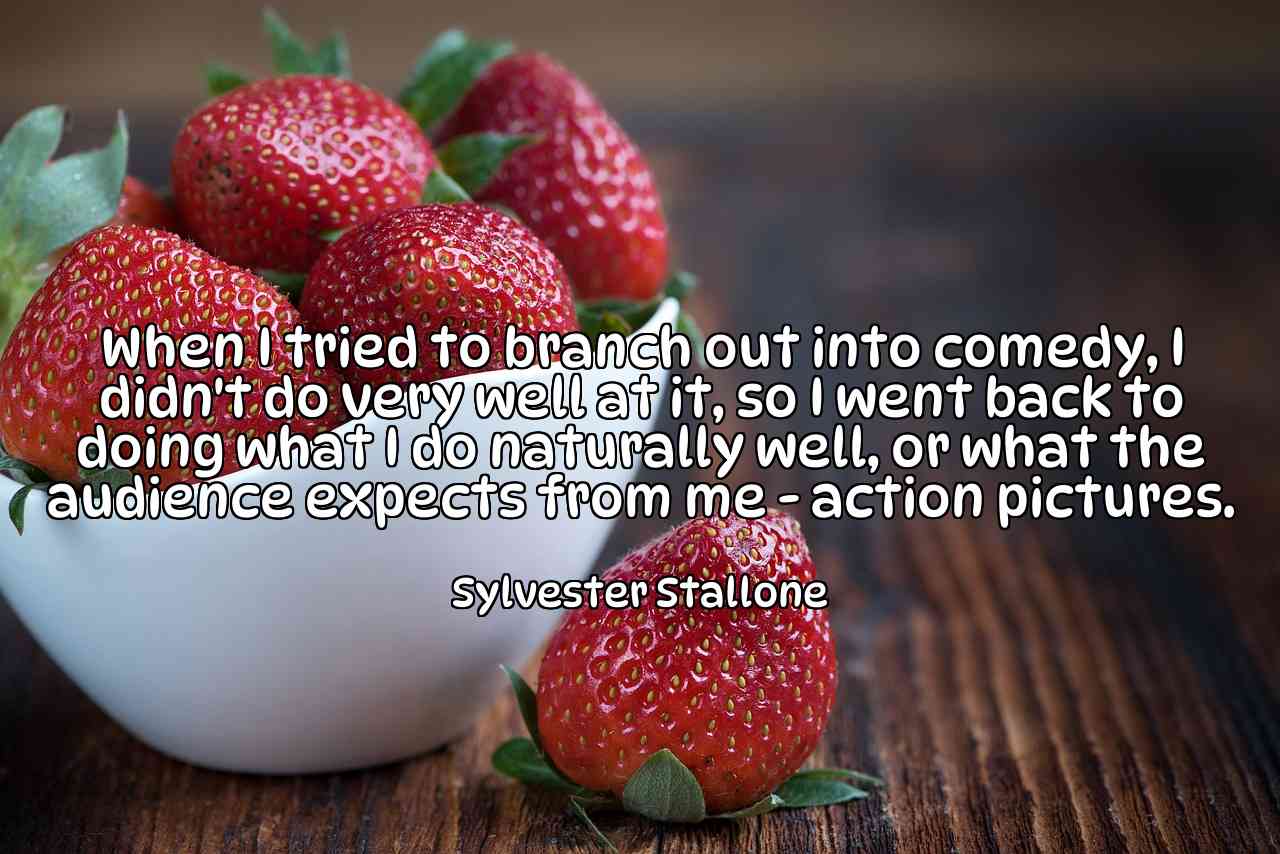 When I tried to branch out into comedy, I didn't do very well at it, so I went back to doing what I do naturally well, or what the audience expects from me - action pictures. - Sylvester Stallone