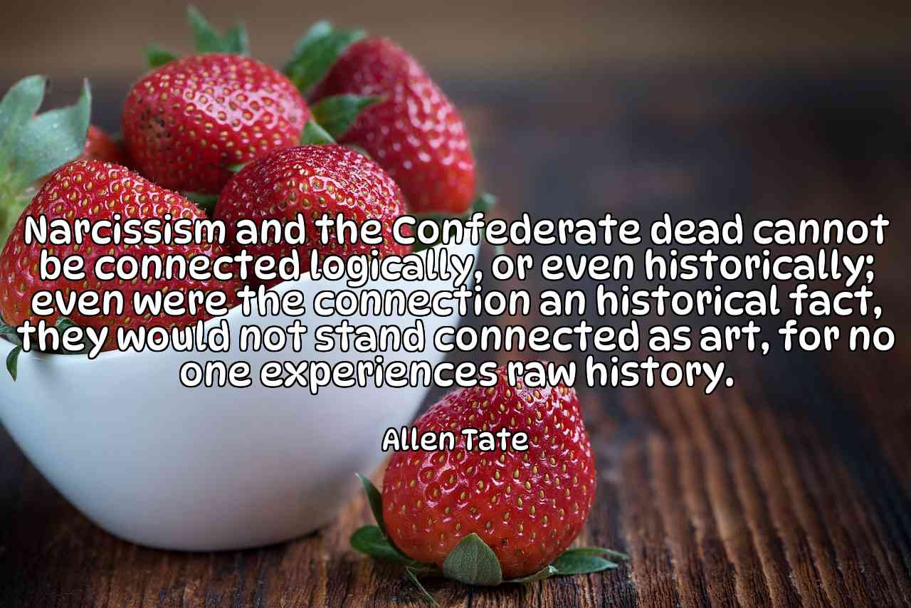 Narcissism and the Confederate dead cannot be connected logically, or even historically; even were the connection an historical fact, they would not stand connected as art, for no one experiences raw history. - Allen Tate