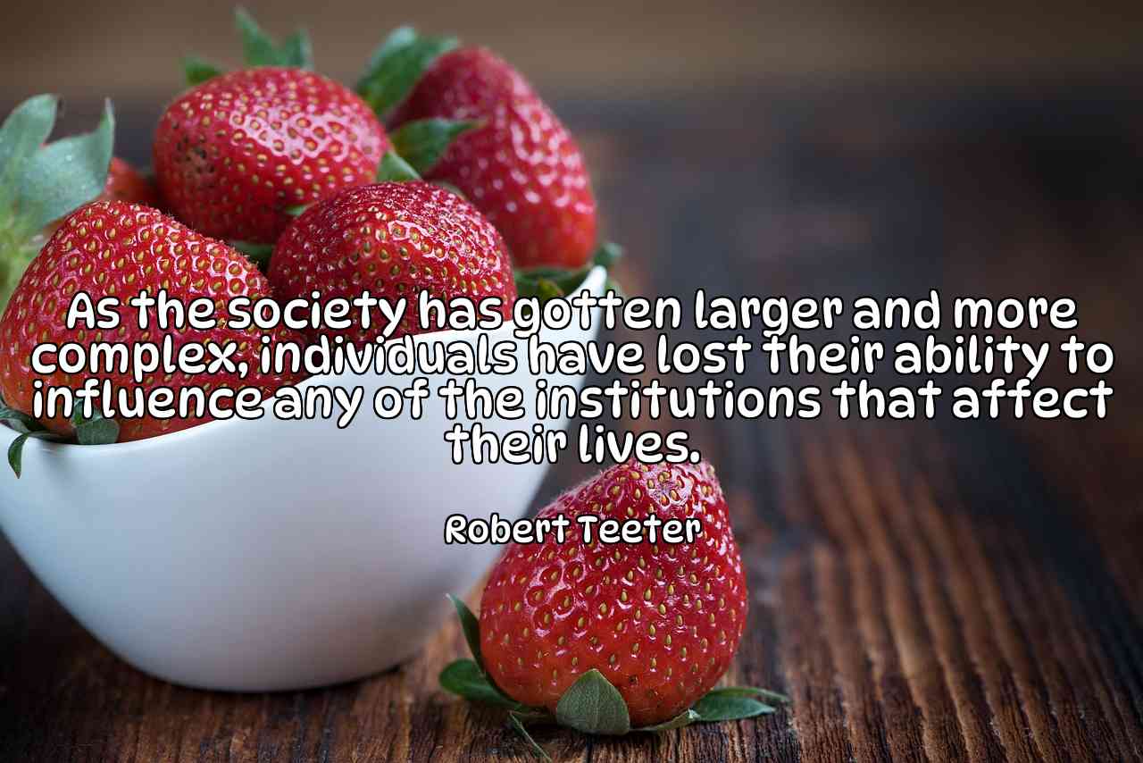 As the society has gotten larger and more complex, individuals have lost their ability to influence any of the institutions that affect their lives. - Robert Teeter