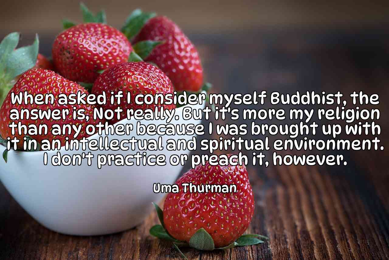 When asked if I consider myself Buddhist, the answer is, Not really. But it's more my religion than any other because I was brought up with it in an intellectual and spiritual environment. I don't practice or preach it, however. - Uma Thurman