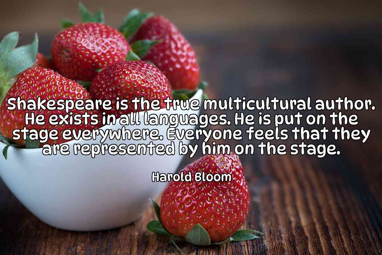 Shakespeare is the true multicultural author. He exists in all languages. He is put on the stage everywhere. Everyone feels that they are represented by him on the stage. - Harold Bloom