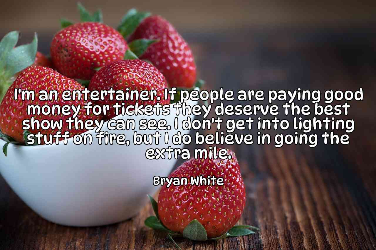 I'm an entertainer. If people are paying good money for tickets they deserve the best show they can see. I don't get into lighting stuff on fire, but I do believe in going the extra mile. - Bryan White