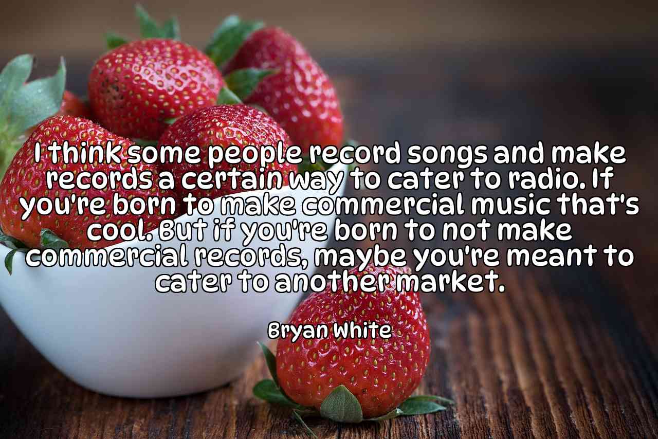 I think some people record songs and make records a certain way to cater to radio. If you're born to make commercial music that's cool. But if you're born to not make commercial records, maybe you're meant to cater to another market. - Bryan White