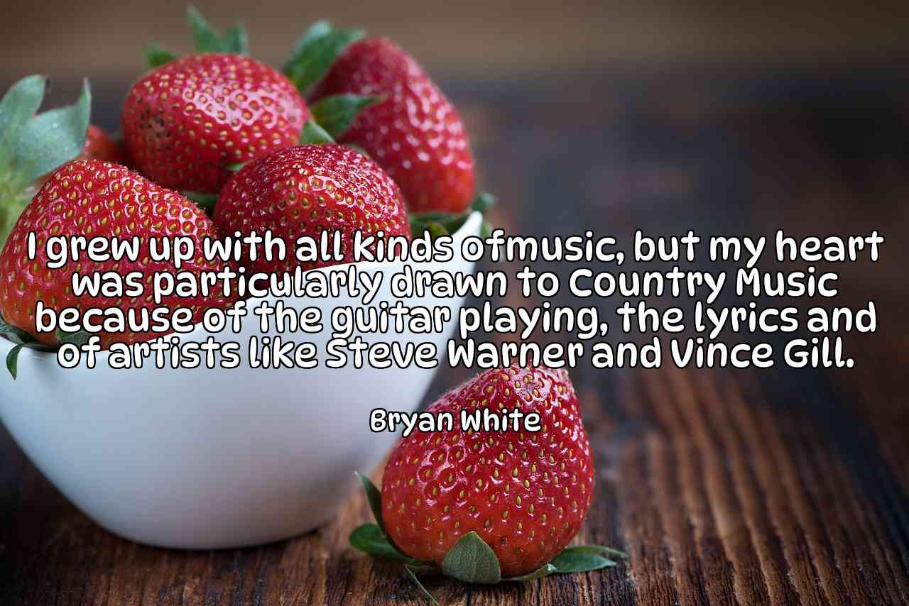 I grew up with all kinds ofmusic, but my heart was particularly drawn to Country Music because of the guitar playing, the lyrics and of artists like Steve Warner and Vince Gill. - Bryan White