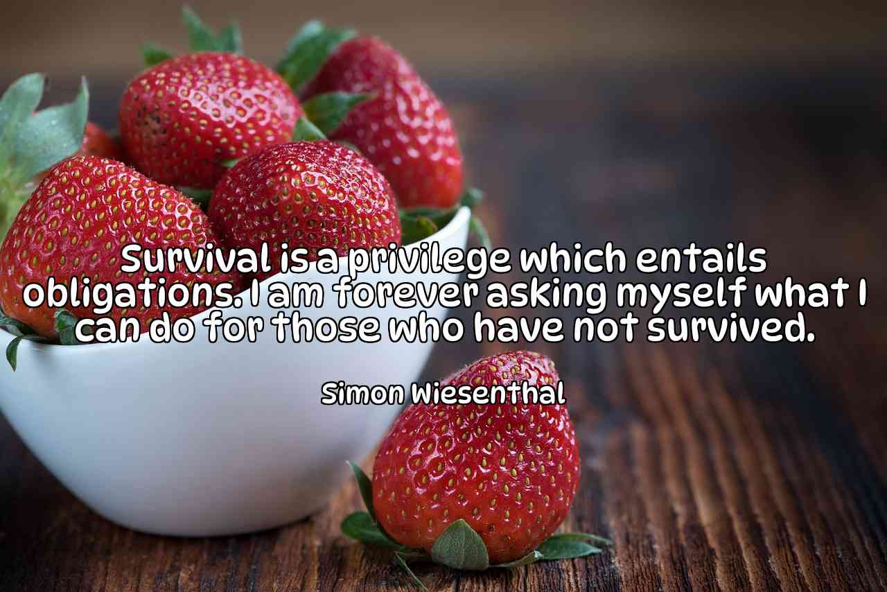 Survival is a privilege which entails obligations. I am forever asking myself what I can do for those who have not survived. - Simon Wiesenthal