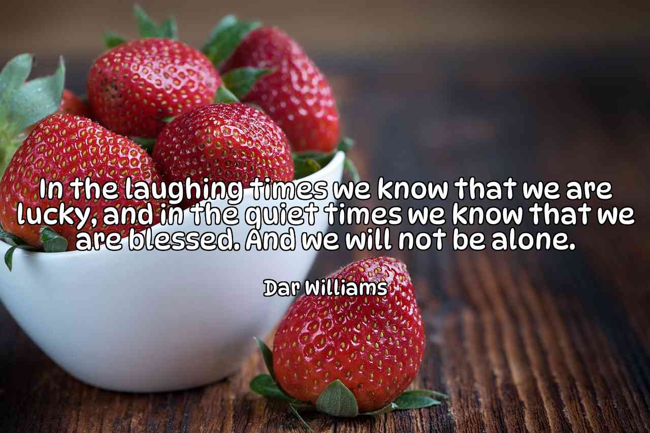 In the laughing times we know that we are lucky, and in the quiet times we know that we are blessed. And we will not be alone. - Dar Williams