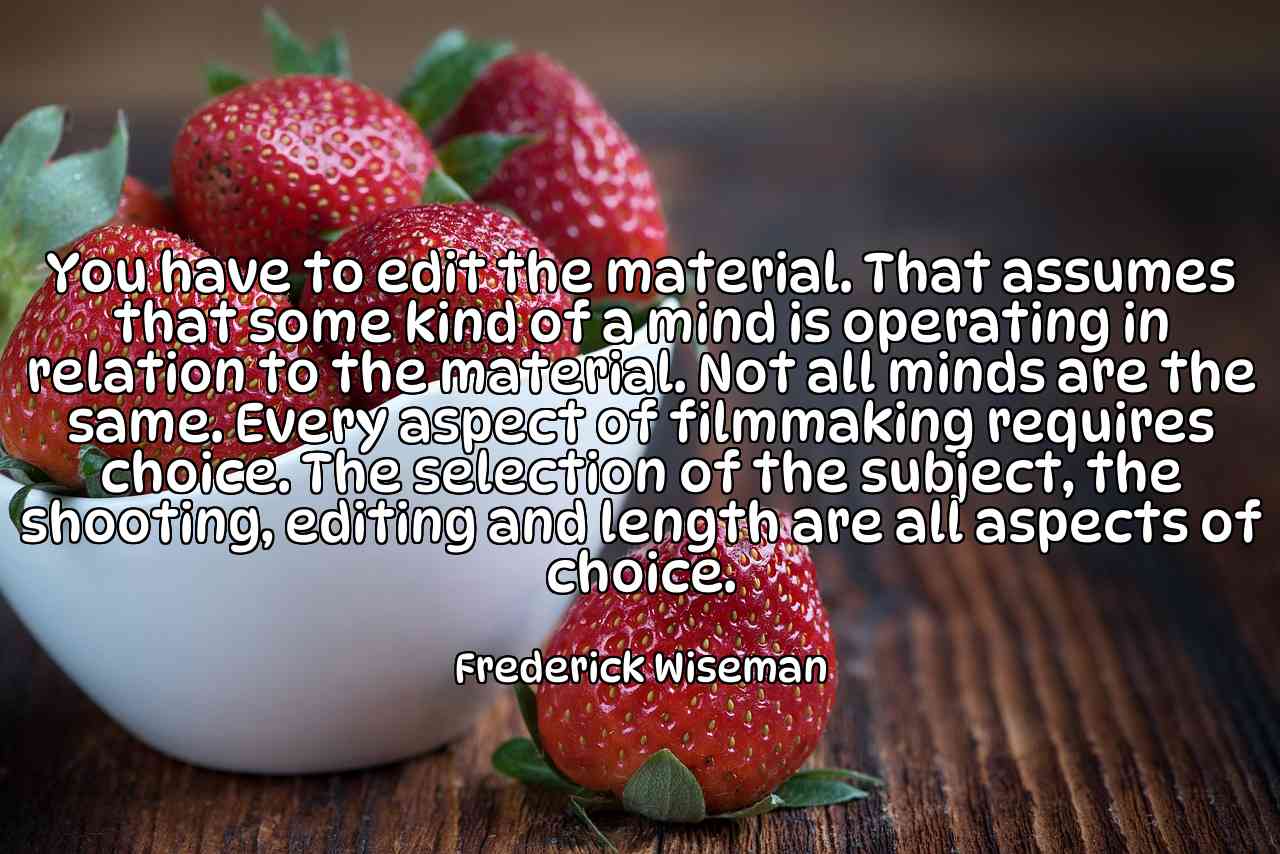 You have to edit the material. That assumes that some kind of a mind is operating in relation to the material. Not all minds are the same. Every aspect of filmmaking requires choice. The selection of the subject, the shooting, editing and length are all aspects of choice. - Frederick Wiseman