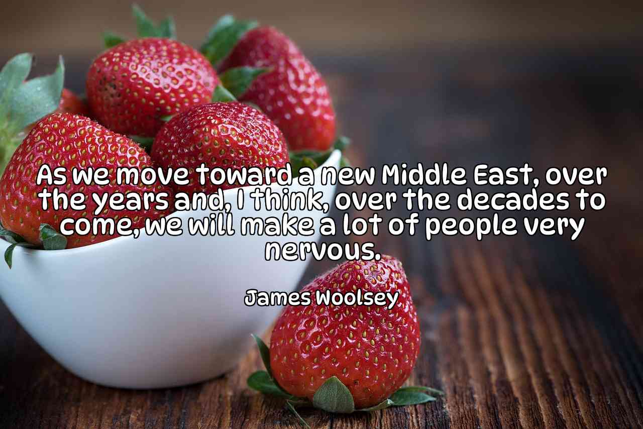 As we move toward a new Middle East, over the years and, I think, over the decades to come, we will make a lot of people very nervous. - James Woolsey