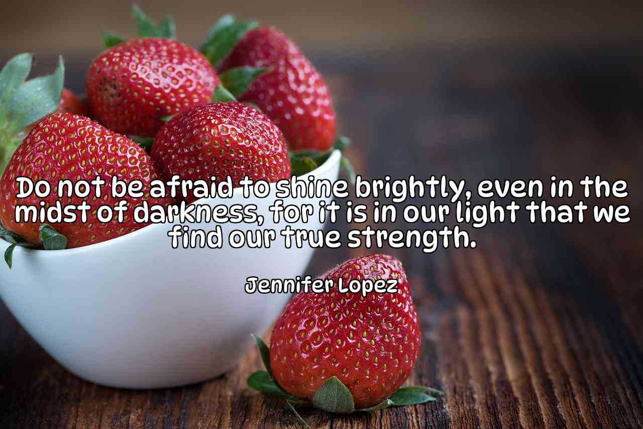 Do not be afraid to shine brightly, even in the midst of darkness, for it is in our light that we find our true strength. - Jennifer Lopez