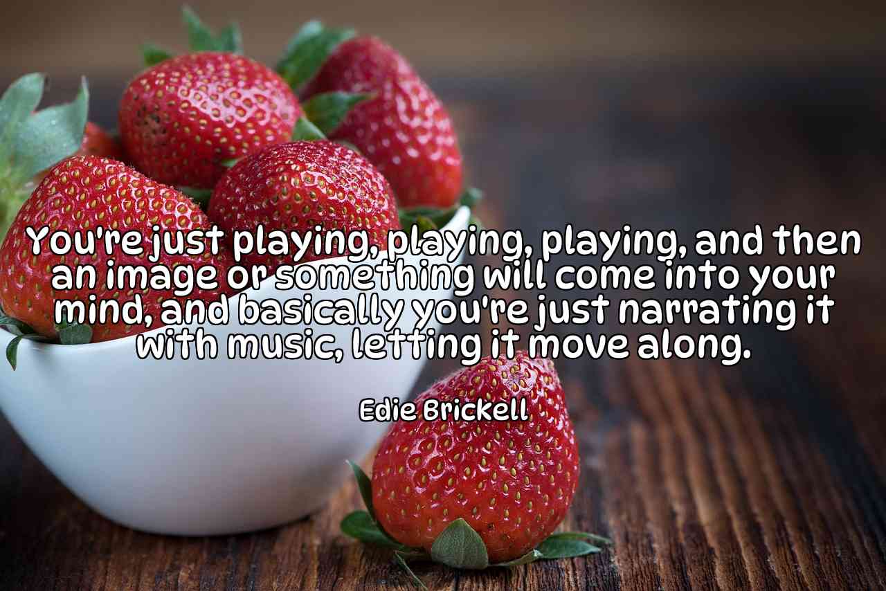 You're just playing, playing, playing, and then an image or something will come into your mind, and basically you're just narrating it with music, letting it move along. - Edie Brickell