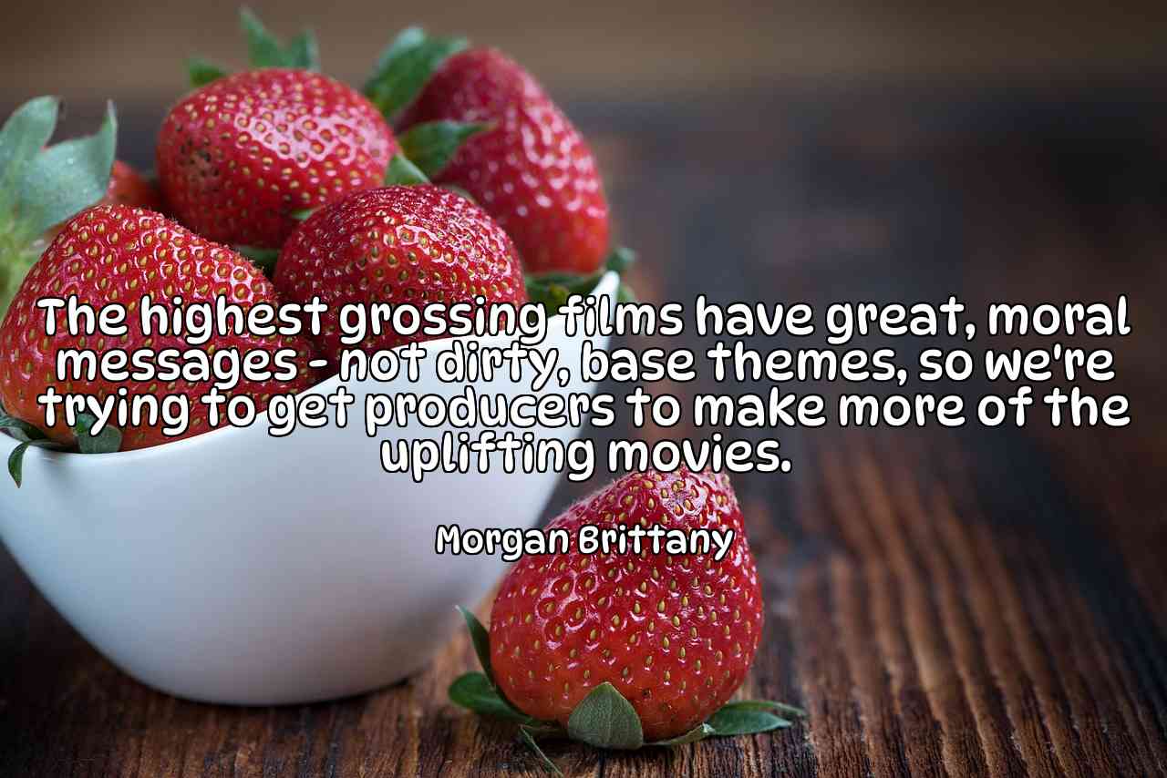 The highest grossing films have great, moral messages - not dirty, base themes, so we're trying to get producers to make more of the uplifting movies. - Morgan Brittany