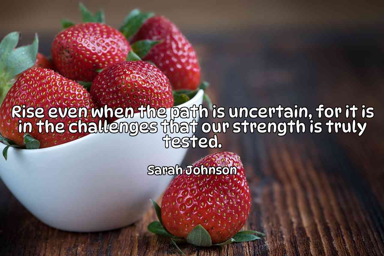 Rise even when the path is uncertain, for it is in the challenges that our strength is truly tested. - Sarah Johnson