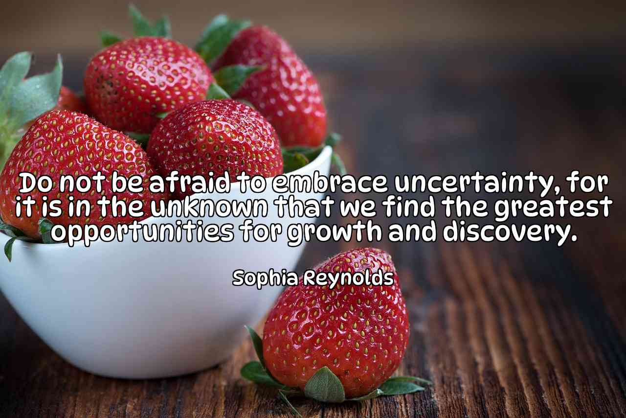 Do not be afraid to embrace uncertainty, for it is in the unknown that we find the greatest opportunities for growth and discovery. - Sophia Reynolds