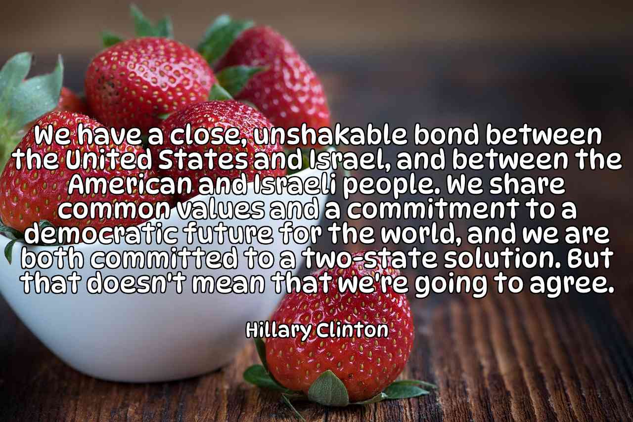 We have a close, unshakable bond between the United States and Israel, and between the American and Israeli people. We share common values and a commitment to a democratic future for the world, and we are both committed to a two-state solution. But that doesn't mean that we're going to agree. - Hillary Clinton