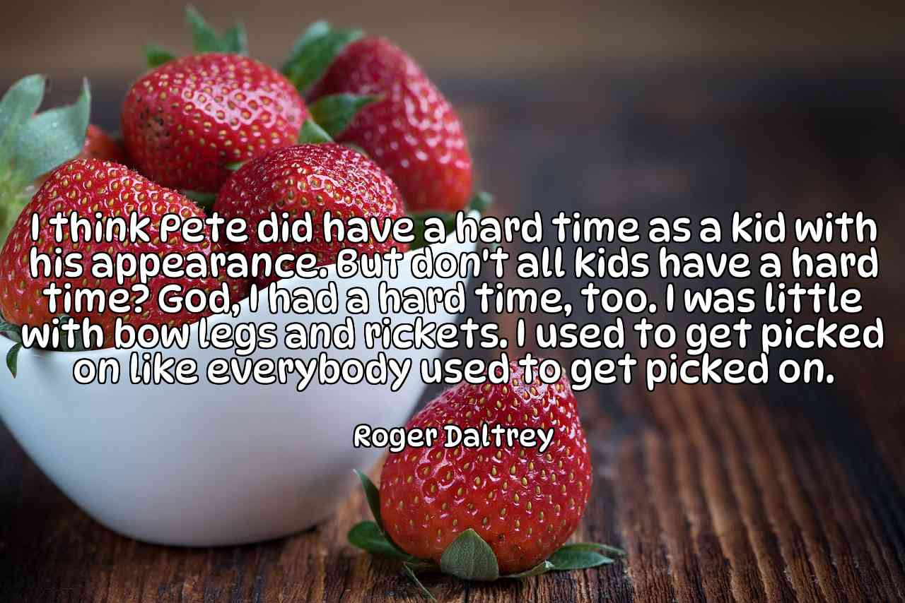 I think Pete did have a hard time as a kid with his appearance. But don't all kids have a hard time? God, I had a hard time, too. I was little with bow legs and rickets. I used to get picked on like everybody used to get picked on. - Roger Daltrey