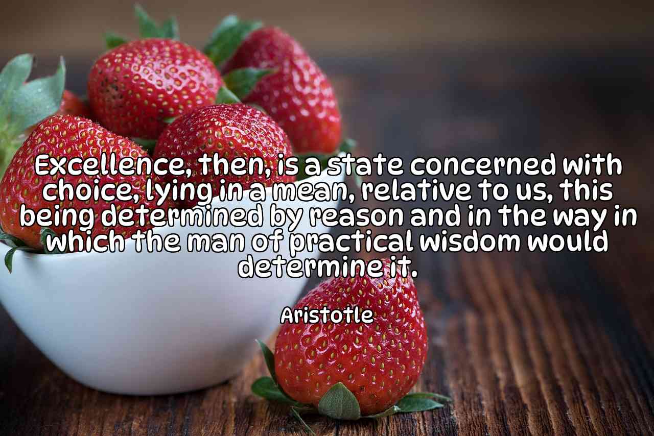 Excellence, then, is a state concerned with choice, lying in a mean, relative to us, this being determined by reason and in the way in which the man of practical wisdom would determine it. - Aristotle