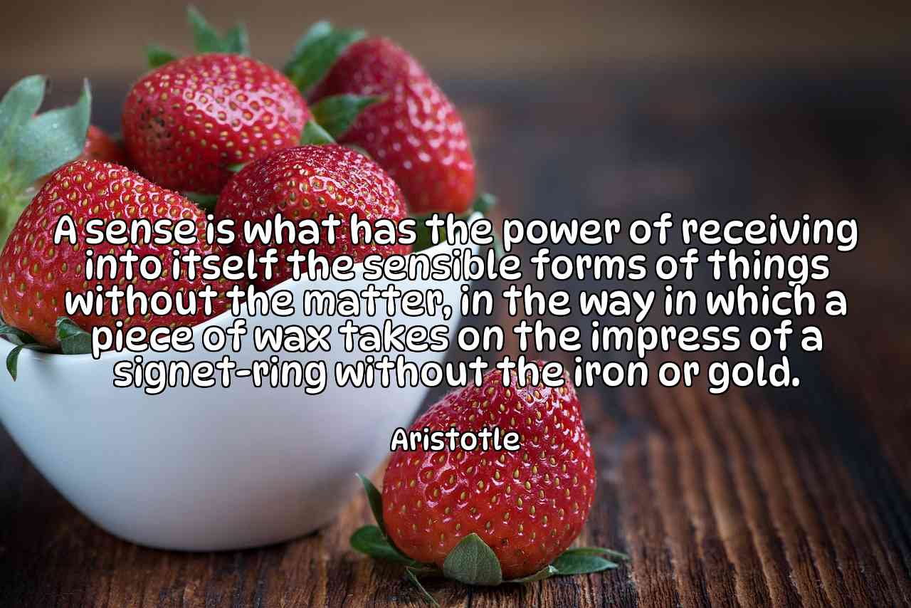 A sense is what has the power of receiving into itself the sensible forms of things without the matter, in the way in which a piece of wax takes on the impress of a signet-ring without the iron or gold. - Aristotle