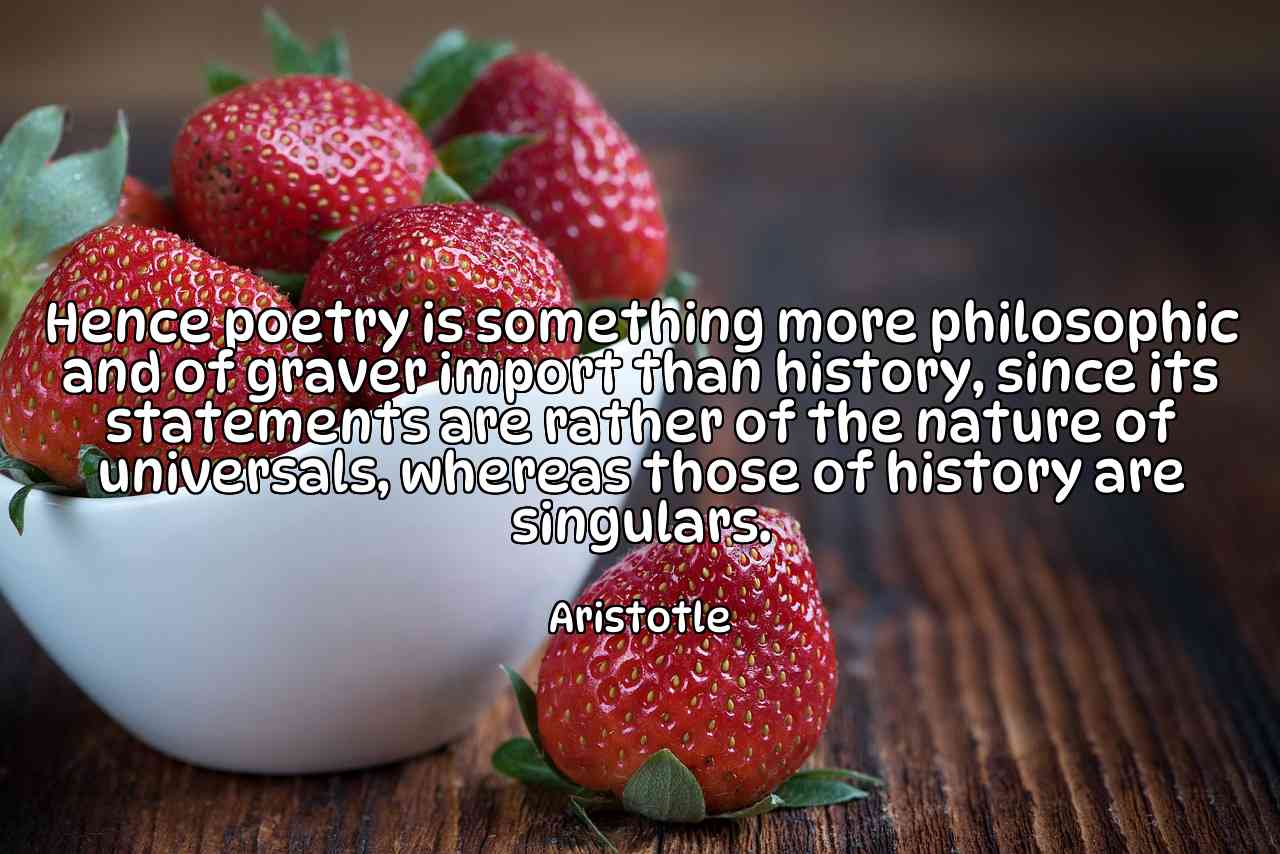 Hence poetry is something more philosophic and of graver import than history, since its statements are rather of the nature of universals, whereas those of history are singulars. - Aristotle