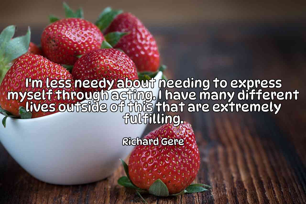 I'm less needy about needing to express myself through acting. I have many different lives outside of this that are extremely fulfilling. - Richard Gere