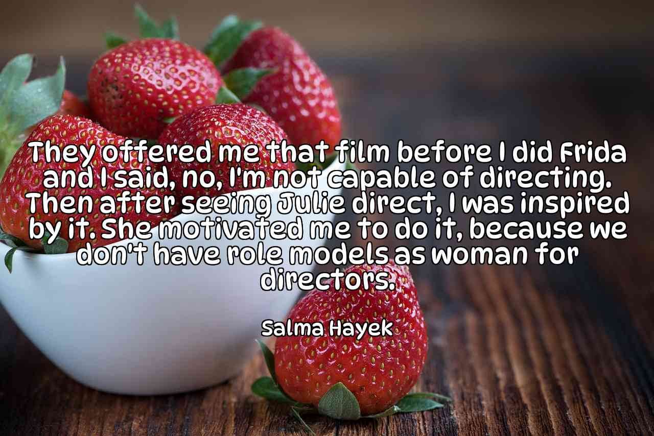 They offered me that film before I did Frida and I said, no, I'm not capable of directing. Then after seeing Julie direct, I was inspired by it. She motivated me to do it, because we don't have role models as woman for directors. - Salma Hayek