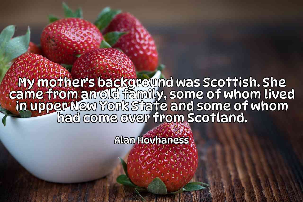 My mother's background was Scottish. She came from an old family, some of whom lived in upper New York State and some of whom had come over from Scotland. - Alan Hovhaness