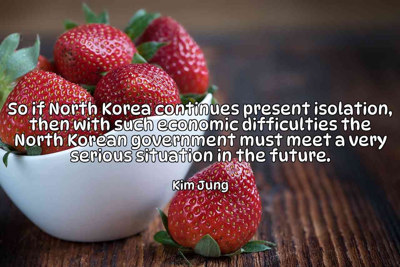 So if North Korea continues present isolation, then with such economic difficulties the North Korean government must meet a very serious situation in the future. - Kim Jung